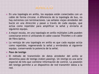  En una topología en anillo, los equipos están conectados con un
cable de forma circular. A diferencia de la topología de bus, no
hay extremos con terminaciones. Las señales viajan alrededor del
bucle en una dirección y pasan a través de cada equipo, que
actúa como repetidor para amplificar la señal y enviarla al
siguiente equipo.
 A mayor escala, en una topología en anillo múltiples LANs pueden
conectarse entre sí utilizando el cable coaxial ThickNet o el cable
de fibra óptica.
 La ventaja de una topología en anillo es que cada equipo actúa
como repetidor, regenerando la señal y enviándola al siguiente
equipo, conservando la potencia de la señal.
 Paso de testigo
 El método de transmisión de datos alrededor del anillo se
denomina paso de testigo (token passing). Un testigo es una serie
especial de bits que contiene información de control. La posesión
del testigo permite a un dispositivo de red transmitir datos a la
red.
 