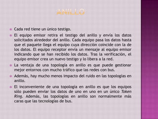  Cada red tiene un único testigo.
 El equipo emisor retira el testigo del anillo y envía los datos
solicitados alrededor del anillo. Cada equipo pasa los datos hasta
que el paquete llega el equipo cuya dirección coincide con la de
los datos. El equipo receptor envía un mensaje al equipo emisor
indicando que se han recibido los datos. Tras la verificación, el
equipo emisor crea un nuevo testigo y lo libera a la red.
 La ventaja de una topología en anillo es que puede gestionar
mejor entornos con mucho tráfico que las redes con bus.
 Además, hay mucho menos impacto del ruido en las topologías en
anillo.
 El inconveniente de una topología en anillo es que los equipos
sólo pueden enviar los datos de uno en uno en un único Token
Ring. Además, las topologías en anillo son normalmente más
caras que las tecnologías de bus.
 