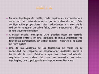  En una topología de malla, cada equipo está conectado a
cada uno del resto de equipos por un cable distinto. Esta
configuración proporciona rutas redundantes a través de la
red de forma que si un cable falla, otro transporta el tráfico y
la red sigue funcionando.
 A mayor escala, múltiples LANs pueden estar en estrella
conectadas entre sí en una topología de malla utilizando red
telefónica conmutada, un cable coaxial ThickNet o el cable
de fibra óptica.
 Una de las ventajas de las topologías de malla es su
capacidad de respaldo al proporcionar múltiples rutas a
través de la red. Debido a que las rutas redundantes
requieren más cable del que se necesita en otras
topologías, una topología de malla puede resultar cara.
 