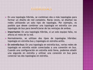  En una topología híbrida, se combinan dos o más topologías para
formar un diseño de red completo. Raras veces, se diseñan las
redes utilizando un solo tipo de topología. Por ejemplo, es
posible que desee combinar una topología en estrella con una
topología de bus para beneficiarse de las ventajas de ambas.
 Importante: En una topología híbrida, si un solo equipo falla, no
afecta al resto de la red.
 Normalmente, se utilizan dos tipos de topologías híbridas:
topología en estrella-bus y topología en estrella-anillo.
 En estrella-bus: En una topología en estrella-bus, varias redes de
topología en estrella están conectadas a una conexión en bus.
Cuando una configuración en estrella está llena, podemos añadir
una segunda en estrella y utilizar una conexión en bus para
conectar las dos topologías en estrella.
 