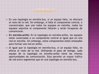 En una topología en estrella-bus, si un equipo falla, no afectará
al resto de la red. Sin embargo, si falla el componente central, o
concentrador, que une todos los equipos en estrella, todos los
equipos adjuntos al componente fallarán y serán incapaces de
comunicarse.
 En estrella-anillo: En la topología en estrella-anillo, los equipos
están conectados a un componente central al igual que en una
red en estrella. Sin embargo, estos componentes están enlazados
para formar una red en anillo.
 Al igual que la topología en estrella-bus, si un equipo falla, no
afecta al resto de la red. Utilizando el paso de testigo, cada
equipo de la topología en estrella-anillo tiene las mismas
oportunidades de comunicación. Esto permite un mayor tráfico
de red entre segmentos que en una topología en estrella-bus.
 