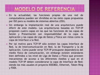  En la actualidad, las funciones propias de una red de
computadoras pueden ser divididas en las siete capas propuestas
por ISO para su modelo de sistemas abiertos (OSI).
 Sin embargo la implantación real de una arquitectura puede
diferir de este modelo. Las arquitecturas basadas en TCP/IP
proponen cuatro capas en las que las funciones de las capas de
Sesión y Presentación son responsabilidad de la capa de
Aplicación y las capas de Liga de Datos y Física son vistas como la
capa de Interface a la Red.
 Por tal motivo para TCP/IP sólo existen las capas Interface de
Red, la de Intercomunicación en Red, la de Transporte y la de
Aplicación. Como puede verse TCP/IP presupone dependencia del
medio físico de comunicación, sin embargo existen estándares
bien definidos a los nivel de Liga de Datos y Físico que proveen
mecanismos de acceso a los diferentes medios y que en el
modelo TCP/IP deben considerarse la capa de Interface de Red;
siendo los más usuales el proyecto IEEE802, Ethernet, Token Ring
y FDDI.
 