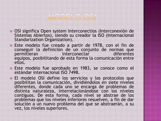  OSI significa Open system Interconectios (Interconexión de
Sistemas Abiertos), siendo su creador la ISO (Internacional
Standarization Organization).
 Este modelo fue creado a partir de 1978, con el fin de
conseguir la definición de un conjunto de normas que
permitieran interconectar diferentes
equipos, posibilitando de esta forma la comunicación entre
ellos.
 Este modelo fue aprobado en 1983, se conoce como el
estándar internacional ISO 7498.
 El modelo OSI define los servicios y los protocolos que
posibilitan la comunicación, dividiéndolos en siete niveles
diferentes, donde cada uno se encarga de problemas de
distinta naturaleza, interrelacionándose con los niveles
contiguos. De esta forma, cada nivel se abstrae de los
problemas que los niveles inferiores resuelven, a fin de dar
solución a un nuevo problema del que se abstraerán, a su
vez, los niveles superiores.
 