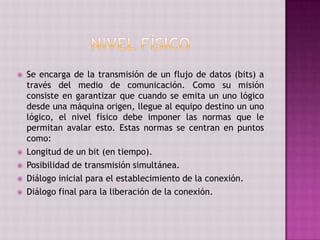  Se encarga de la transmisión de un flujo de datos (bits) a
través del medio de comunicación. Como su misión
consiste en garantizar que cuando se emita un uno lógico
desde una máquina origen, llegue al equipo destino un uno
lógico, el nivel físico debe imponer las normas que le
permitan avalar esto. Estas normas se centran en puntos
como:
 Longitud de un bit (en tiempo).
 Posibilidad de transmisión simultánea.
 Diálogo inicial para el establecimiento de la conexión.
 Diálogo final para la liberación de la conexión.
 