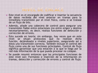  Este nivel es el encargado de codificar e insertar la secuencia
de datos recibida del nivel anterior en tramas para la
inmediata transmisión por el nivel físico, como si se tratase
de un flujo de bits.
 Además, añade una cabecera de control para asegurar una
transmisión fiable entre estaciones (no entre origen y destino
necesariamente), es decir, realiza funciones de detección y
corrección de errores.
 Esto sucede en teoría; sin embargo, hay veces que en este
nivel se sitúan protocolos que no realizan dicha
función, dejándosela a niveles superiores, asegurando así a
éstos una transmisión correcta. También incluye el control del
flujo como una de sus funciones principales. Control de flujo
significa garantizar que una estación a la que le llega por la
red más información de la que pueda procesar no colapse.
 Se puede resumir entonces que las principales funciones de
este nivel son: Formateo e inserción de la información en
tramas, detección y corrección de errores y control de flujo.
 