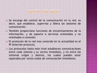  Se encarga del control de la comunicación en la red, es
decir, que establece, supervisa y libera las sesiones de
comunicación.
 También proporciona funciones de encaminamiento de la
información, y da soporte a servicios orientados y no
orientados a conexión.
 El protocolo de la red mas conocido en la actualidad es el
IP (Internet protocol).
 Los protocolos hasta este nivel establecen comunicaciones
entre cada sistema y su vecino inmediato, y no entre los
sistemas origen y destino, los cuales pueden estar
separados por varios nodos de conmutación inmediatos.
 