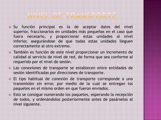  Su función principal es la de aceptar datos del nivel
superior, fraccionarlos en unidades más pequeñas en el caso que
fuera necesario, y proporcionar estas unidades al nivel
inferior, asegurándose de que todas estas unidades lleguen
correctamente al otro extremo.
 También es función de este nivel proporcionar un incremento de
calidad al servicio de nivel de red, de forma que sea conforme al
requerido por el nivel de sesión.
 Las conexiones de transporte se establecen entre entidades de
sesión identificadas por direcciones de transporte.
 El tipo habitual de conexión de transporte corresponde a una
transmisión sin error, por medio de la cual se entregan los
paquetes en el mismo orden en que fueron enviados.
 Esto se consigue numerando los paquetes, esperando la recepción
de todos, y ordenándolos posteriormente antes de pasárselos al
nivel siguiente.
 