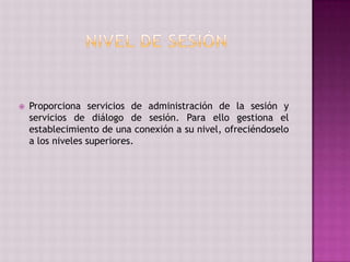  Proporciona servicios de administración de la sesión y
servicios de diálogo de sesión. Para ello gestiona el
establecimiento de una conexión a su nivel, ofreciéndoselo
a los niveles superiores.
 