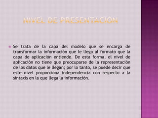  Se trata de la capa del modelo que se encarga de
transformar la información que le llega al formato que la
capa de aplicación entiende. De esta forma, el nivel de
aplicación no tiene que preocuparse de la representación
de los datos que le llegan; por lo tanto, se puede decir que
este nivel proporciona independencia con respecto a la
sintaxis en la que llega la información.
 