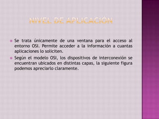  Se trata únicamente de una ventana para el acceso al
entorno OSI. Permite acceder a la información a cuantas
aplicaciones lo soliciten.
 Según el modelo OSI, los dispositivos de interconexión se
encuentran ubicados en distintas capas, la siguiente figura
podemos apreciarlo claramente.
 