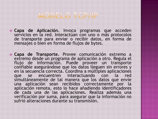  Capa de Aplicación. Invoca programas que acceden
servicios en la red. Interactúan con uno o más protocolos
de transporte para enviar o recibir datos, en forma de
mensajes o bien en forma de flujos de bytes.
 Capa de Transporte. Provee comunicación extremo a
extremo desde un programa de aplicación a otro. Regula el
flujo de información. Puede proveer un transporte
confiable asegurándose que los datos lleguen sin errores y
en la secuencia correcta. Coordina a múltiples aplicaciones
que se encuentren interactuando con la red
simultáneamente de tal manera que los datos que envíe
una aplicación sean recibidos correctamente por la
aplicación remota, esto lo hace añadiendo identificadores
de cada una de las aplicaciones. Realiza además una
verificación por suma, para asegurar que la información no
sufrió alteraciones durante su transmisión.
 