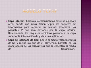  Capa Internet. Controla la comunicación entre un equipo y
otro, decide qué rutas deben seguir los paquetes de
información para alcanzar su destino. Conforma los
paquetes IP que será enviados por la capa inferior.
Desencapsula los paquetes recibidos pasando a la capa
superior la información dirigida a una aplicación.
 Capa de Interface de Red. Emite al medio físico los flujos
de bit y recibe los que de él provienen. Consiste en los
manejadores de los dispositivos que se conectan al medio
de transmisión.
 