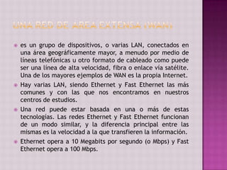  es un grupo de dispositivos, o varias LAN, conectados en
una área geográficamente mayor, a menudo por medio de
líneas telefónicas u otro formato de cableado como puede
ser una línea de alta velocidad, fibra o enlace vía satélite.
Una de los mayores ejemplos de WAN es la propia Internet.
 Hay varias LAN, siendo Ethernet y Fast Ethernet las más
comunes y con las que nos encontramos en nuestros
centros de estudios.
 Una red puede estar basada en una o más de estas
tecnologías. Las redes Ethernet y Fast Ethernet funcionan
de un modo similar, y la diferencia principal entre las
mismas es la velocidad a la que transfieren la información.
 Ethernet opera a 10 Megabits por segundo (o Mbps) y Fast
Ethernet opera a 100 Mbps.
 