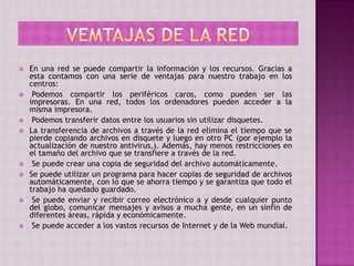  En una red se puede compartir la información y los recursos. Gracias a
esta contamos con una serie de ventajas para nuestro trabajo en los
centros:
 Podemos compartir los periféricos caros, como pueden ser las
impresoras. En una red, todos los ordenadores pueden acceder a la
misma impresora.
 Podemos transferir datos entre los usuarios sin utilizar disquetes.
 La transferencia de archivos a través de la red elimina el tiempo que se
pierde copiando archivos en disquete y luego en otro PC (por ejemplo la
actualización de nuestro antivirus,). Además, hay menos restricciones en
el tamaño del archivo que se transfiere a través de la red.
 Se puede crear una copia de seguridad del archivo automáticamente.
 Se puede utilizar un programa para hacer copias de seguridad de archivos
automáticamente, con lo que se ahorra tiempo y se garantiza que todo el
trabajo ha quedado guardado.
 Se puede enviar y recibir correo electrónico a y desde cualquier punto
del globo, comunicar mensajes y avisos a mucha gente, en un sinfín de
diferentes áreas, rápida y económicamente.
 Se puede acceder a los vastos recursos de Internet y de la Web mundial.
 