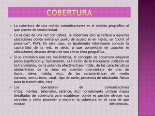  La cobertura de una red de comunicaciones es el ámbito geográfico al
que provee de conectividad.
 En el caso de una red con cables, la cobertura solo se refiere a aquellas
ubicaciones donde existe un punto de acceso (o en inglés, un “point of
presence”, PoP). En este caso, es igualmente interesante conocer la
capilaridad de la red, es decir, a que porcentaje de usuarios (o
ubicaciones) alcanza dentro de una cierta área geográfica.
 Si se considera una red inalámbrica, el concepto de cobertura adquiere
pleno significado y, típicamente, es función de la frecuencia utilizada en
la transmisión, de la potencia efectiva transmitida, de las características
atmosféricas de la zona en cuestión (porcentaje de días de
lluvia, nieve, niebla, etc), de las características del medio
(urbano, semiurbano, rural, tipo de suelo, presencia de obstáculos físicos
para la transmisión, etc).
 Los operadores de comunicaciones
(fijos, móviles, televisión, satélite, etc) normalmente utilizan mapas
detallados de cobertura para establecer donde es posible ofrecer sus
servicios y cómo proceder a mejorar la cobertura en el caso de que
existan deficiencias.
 