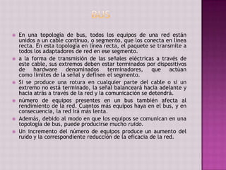  En una topología de bus, todos los equipos de una red están
unidos a un cable continuo, o segmento, que los conecta en línea
recta. En esta topología en línea recta, el paquete se transmite a
todos los adaptadores de red en ese segmento.
 a la forma de transmisión de las señales eléctricas a través de
este cable, sus extremos deben estar terminados por dispositivos
de hardware denominados terminadores, que actúan
como limites de la señal y definen el segmento.
 Si se produce una rotura en cualquier parte del cable o si un
extremo no está terminado, la señal balanceará hacia adelante y
hacia atrás a través de la red y la comunicación se detendrá.
 número de equipos presentes en un bus también afecta al
rendimiento de la red. Cuantos más equipos haya en el bus, y en
consecuencia, la red irá más lenta.
 Además, debido al modo en que los equipos se comunican en una
topología de bus, puede producirse mucho ruido.
 Un incremento del número de equipos produce un aumento del
ruido y la correspondiente reducción de la eficacia de la red.
 