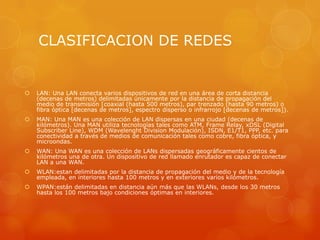 CLASIFICACION DE REDES
 LAN: Una LAN conecta varios dispositivos de red en una área de corta distancia
(decenas de metros) delimitadas únicamente por la distancia de propagación del
medio de transmisión [coaxial (hasta 500 metros), par trenzado (hasta 90 metros) o
fibra óptica [decenas de metros], espectro disperso o infrarrojo [decenas de metros]).
 MAN: Una MAN es una colección de LAN dispersas en una ciudad (decenas de
kilómetros). Una MAN utiliza tecnologías tales como ATM, Frame Relay, xDSL (Digital
Subscriber Line), WDM (Wavelenght Division Modulación), ISDN, E1/T1, PPP, etc. para
conectividad a través de medios de comunicación tales como cobre, fibra óptica, y
microondas.
 WAN: Una WAN es una colección de LANs dispersadas geográficamente cientos de
kilómetros una de otra. Un dispositivo de red llamado enrutador es capaz de conectar
LAN a una WAN.
 WLAN:estan delimitadas por la distancia de propagación del medio y de la tecnología
empleada, en interiores hasta 100 metros y en exteriores varios kilómetros.
 WPAN:están delimitadas en distancia aún más que las WLANs, desde los 30 metros
hasta los 100 metros bajo condiciones óptimas en interiores.
 