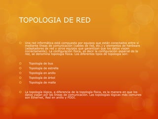 TOPOLOGIA DE RED
 Una red informática está compuesta por equipos que están conectados entre sí
mediante líneas de comunicación (cables de red, etc.) y elementos de hardware
(adaptadores de red y otros equipos que garantizan que los datos viajen
correctamente). La configuración física, es decir la configuración espacial de la
red, se denomina topología física. Los diferentes tipos de topología son:
 Topología de bus
 Topología de estrella
 Topología en anillo
 Topología de árbol
 Topología de malla
 La topología lógica, a diferencia de la topología física, es la manera en que los
datos viajan por las líneas de comunicación. Las topologías lógicas más comunes
son Ethernet, Red en anillo y FDDI.
 