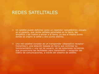 REDES SATELITALES
 Un satélite puede definirse como un repetidor radioeléctrico ubicado
en el espacio, que recibe señales generadas en la tierra, las
amplifica y las vuelve a enviar a la tierra, ya sea al mismo punto
donde se origino la señal u otro punto distinto.
 Una red satelital consiste de un transponder (dispositivo receptor-
transmisor), una estación basada en tierra que controlar su
funcionamiento y una red de usuario, de las estaciones terrestres,
que proporciona las facilidades para transmisión y recepción del
tráfico de comunicaciones, a través del sistema de satélite.
 