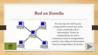 Red en Estrella
En este tipo de red hay una
computadora central que actúa
como canalizador de la
información. Todas las
computadoras de red se
comunican hacia la computadora
central y ésta dirige la información
hacia la computadora de destino.
 