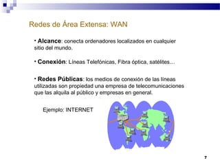 7
Redes de Área Extensa: WAN
• Alcance: conecta ordenadores localizados en cualquier
sitio del mundo.
• Conexión: Líneas Telefónicas, Fibra óptica, satélites…
• Redes Públicas: los medios de conexión de las líneas
utilizadas son propiedad una empresa de telecomunicaciones
que las alquila al público y empresas en general.
Ejemplo: INTERNET
 