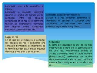 Compartir una sola conexión a
internet
Compartir la conexión permitirá
repartir el ancho de banda de la
conexión entre los equipos
conectados en la red esto permitirá
realizar las operaciones normales
con internet como navegador
descargar correo chatear, etc.
Compartir dispositivos y recursos
Gracias a la red podemos compartir la
impresora el escáner y cualquier otro
dispositivo de hardware con estos
ganamos espacio tiempo y dinero.
Lugar en red
En el caso de los hogares al conectar
los equipos en red y compartir una
conexión al internet los miembros de
la familia pueden jugar desde equipos
distintos entre ellos o en internet.
Seguridad
El tema de seguridad es uno de los mas
importantes dentro de la configuración
de una red. Actualmente debido al
acceso a internet ADSL o cable modem
(banda ancha) perecemos por mucho
tiempo conectados a la red esto nos hace
vulnerables a ataques externos de todo
tipo.
 