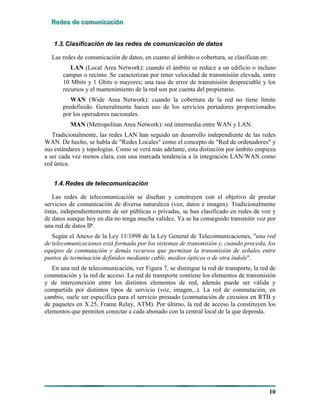 RRReeedddeeesss dddeee cccooommmuuunnniiicccaaaccciiióóónnn
10
1.3.Clasificación de las redes de comunicación de datos
Las redes de comunicación de datos, en cuanto al ámbito o cobertura, se clasifican en:
LAN (Local Area Network): cuando el ámbito se reduce a un edificio o incluso
campus o recinto. Se caracterizan por tener velocidad de transmisión elevada, entre
10 Mbits y 1 Gbits o mayores; una tasa de error de transmisión despreciable y los
recursos y el mantenimiento de la red son por cuenta del propietario.
WAN (Wide Area Network): cuando la cobertura de la red no tiene límite
predefinido. Generalmente hacen uso de los servicios portadores proporcionados
por los operadores nacionales.
MAN (Metropolitan Area Network): red intermedia entre WAN y LAN.
Tradicionalmente, las redes LAN han seguido un desarrollo independiente de las redes
WAN. De hecho, se habla de "Redes Locales" como el concepto de "Red de ordenadores" y
sus estándares y topologías. Como se verá más adelante, esta distinción por ámbito empieza
a ser cada vez menos clara, con una marcada tendencia a la integración LAN/WAN como
red única.
1.4.Redes de telecomunicación
Las redes de telecomunicación se diseñan y construyen con el objetivo de prestar
servicios de comunicación de diversa naturaleza (voz, datos e imagen). Tradicionalmente
éstas, independientemente de ser públicas o privadas, se han clasificado en redes de voz y
de datos aunque hoy en día no tenga mucha validez. Ya se ha conseguido transmitir voz por
una red de datos IP.
Según el Anexo de la Ley 11/1998 de la Ley General de Telecomunicaciones, "una red
de telecomunicaciones está formada por los sistemas de transmisión y, cuando proceda, los
equipos de conmutación y demás recursos que permitan la transmisión de señales entre
puntos de terminación definidos mediante cable, medios ópticos o de otra índole".
En una red de telecomunicación, ver Figura 7, se distingue la red de transporte, la red de
conmutación y la red de acceso. La red de transporte contiene los elementos de transmisión
y de interconexión entre los distintos elementos de red, además puede ser válida y
compartida por distintos tipos de servicio (voz, imagen,..). La red de conmutación, en
cambio, suele ser específica para el servicio prestado (conmutación de circuitos en RTB y
de paquetes en X.25, Frame Relay, ATM). Por último, la red de acceso la constituyen los
elementos que permiten conectar a cada abonado con la central local de la que dependa.
 