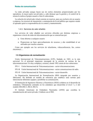 RRReeedddeeesss dddeee cccooommmuuunnniiicccaaaccciiióóónnn
12
La redes privadas aunque hacen uso de ciertos elementos proporcionados por los
operadores, la mayor parte son privados y, cabe destacar que la gestión y el control de la
misma la realiza el propio usuario o bien lo subcontrata.
La solución de red privada virtual consiste en reservar, para uso exclusivo de un usuario
o empresa, los recursos de transmisión y conmutación de la red pública que requiere siendo
el operador quien se responsabiliza de su control y mantenimiento.
1.4.3. Servicios de valor añadido
Los servicios de valor añadido son servicios ofrecidos por distintas empresas u
organismos a través de redes de telecomunicación que se caracterizan por:
# Estar abiertas a cualquier usuario
# Proporciona un buen aprovechamiento de recursos y alta rentabilidad al ser
utilizados por muchos usuarios.
Como por ejemplo son los servicios de telearlarma, videoconferencia, fax, correo
electrónico, ...
1.5.Organismos de normalización
Unión Internacional de Telecomunicaciones (UIT), fundada en 1865, es la más
universal. Es el principal organismo encargado de la emisión de normas de las
telecomunicaciones. Es muy compleja y extensa y desde 1992 consta de tres subsectores:
ITU-I Unión Internacional de Telecomunicaciones - sector telecomunicaciones.
ITU-R Unión Internacional de Telecomunicaciones - sector comunicaciones de radio.
ITU-D Unión Internacional de Telecomunicaciones - sector desarrollo.
La Organización Internacional de Normalización (ISO) integrada por usuarios y
fabricantes. Ha definido un modelo de referencia que establece unas normas para
interconectar diferentes equipos y posibilitar su comunicación.
El Institución de Ingenieros Eléctrico y Electrónicos (IEEE) colabora en el desarrollo de
estándares. Últimamente centrados en los estándares que desarrollan el nivel 1 y 2 del
modelo OSI (802.3, 802.4, 802.5).
El Instituto Americano de Estándares Nacionales (ANSI) que coordina la
estandarización del sector privado. Colabora con el ISO.
 