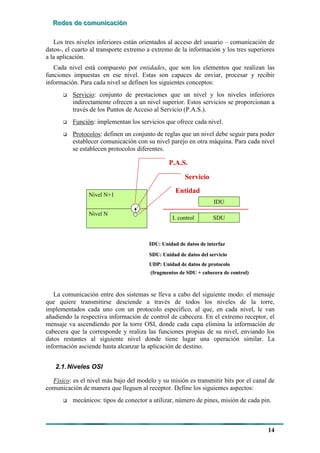 RRReeedddeeesss dddeee cccooommmuuunnniiicccaaaccciiióóónnn
14
Los tres niveles inferiores están orientados al acceso del usuario – comunicación de
datos-, el cuarto al transporte extremo a extremo de la información y los tres superiores
a la aplicación.
Cada nivel está compuesto por entidades, que son los elementos que realizan las
funciones impuestas en ese nivel. Estas son capaces de enviar, procesar y recibir
información. Para cada nivel se definen los siguientes conceptos:
# Servicio: conjunto de prestaciones que un nivel y los niveles inferiores
indirectamente ofrecen a un nivel superior. Estos servicios se proporcionan a
través de los Puntos de Acceso al Servicio (P.A.S.).
# Función: implementan los servicios que ofrece cada nivel.
# Protocolos: definen un conjunto de reglas que un nivel debe seguir para poder
establecer comunicación con su nivel parejo en otra máquina. Para cada nivel
se establecen protocolos diferentes.
Nivel N+1
Nivel N
P.A.S.
Servicio
Entidad
IDU
SDUI. control
SDU: Unidad de datos del servicio
IDU: Unidad de datos de interfaz
UDP: Unidad de datos de protocolo
(fragmentos de SDU + cabecera de control)
Nivel N+1
Nivel N
P.A.S.
Servicio
Entidad
IDU
SDUI. control
IDU
SDUI. control
SDU: Unidad de datos del servicio
IDU: Unidad de datos de interfaz
UDP: Unidad de datos de protocolo
(fragmentos de SDU + cabecera de control)
La comunicación entre dos sistemas se lleva a cabo del siguiente modo: el mensaje
que quiere transmitirse desciende a través de todos los niveles de la torre,
implementados cada uno con un protocolo específico, al que, en cada nivel, le van
añadiendo la respectiva información de control de cabecera. En el extremo receptor, el
mensaje va ascendiendo por la torre OSI, donde cada capa elimina la información de
cabecera que la corresponde y realiza las funciones propias de su nivel, enviando los
datos restantes al siguiente nivel donde tiene lugar una operación similar. La
información asciende hasta alcanzar la aplicación de destino.
2.1.Niveles OSI
Físico: es el nivel más bajo del modelo y su misión es transmitir bits por el canal de
comunicación de manera que lleguen al receptor. Define los siguientes aspectos:
# mecánicos: tipos de conector a utilizar, número de pines, misión de cada pin.
 