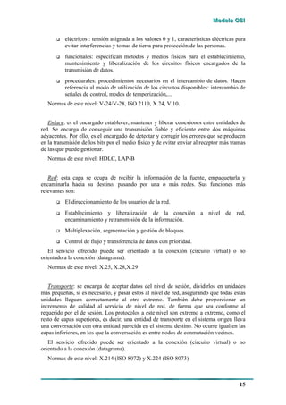 MMMooodddeeelllooo OOOSSSIII
15
# eléctricos : tensión asignada a los valores 0 y 1, características eléctricas para
evitar interferencias y tomas de tierra para protección de las personas.
# funcionales: especifican métodos y medios físicos para el establecimiento,
mantenimiento y liberalización de los circuitos físicos encargados de la
transmisión de datos.
# procedurales: procedimientos necesarios en el intercambio de datos. Hacen
referencia al modo de utilización de los circuitos disponibles: intercambio de
señales de control, modos de temporización,...
Normas de este nivel: V-24/V-28, ISO 2110, X.24, V.10.
Enlace: es el encargado establecer, mantener y liberar conexiones entre entidades de
red. Se encarga de conseguir una transmisión fiable y eficiente entre dos máquinas
adyacentes. Por ello, es el encargado de detectar y corregir los errores que se producen
en la transmisión de los bits por el medio físico y de evitar enviar al receptor más tramas
de las que puede gestionar.
Normas de este nivel: HDLC, LAP-B
Red: esta capa se ocupa de recibir la información de la fuente, empaquetarla y
encaminarla hacia su destino, pasando por una o más redes. Sus funciones más
relevantes son:
# El direccionamiento de los usuarios de la red.
# Establecimiento y liberalización de la conexión a nivel de red,
encaminamiento y retransmisión de la información.
# Multiplexación, segmentación y gestión de bloques.
# Control de flujo y transferencia de datos con prioridad.
El servicio ofrecido puede ser orientado a la conexión (circuito virtual) o no
orientado a la conexión (datagrama).
Normas de este nivel: X.25, X.28,X.29
Transporte: se encarga de aceptar datos del nivel de sesión, dividirlos en unidades
más pequeñas, si es necesario, y pasar estos al nivel de red, asegurando que todas estas
unidades lleguen correctamente al otro extremo. También debe proporcionar un
incremento de calidad al servicio de nivel de red, de forma que sea conforme al
requerido por el de sesión. Los protocolos a este nivel son extremo a extremo, como el
resto de capas superiores, es decir, una entidad de transporte en el sistema origen lleva
una conversación con otra entidad parecida en el sistema destino. No ocurre igual en las
capas inferiores, en los que la conversación es entre nodos de conmutación vecinos.
El servicio ofrecido puede ser orientado a la conexión (circuito virtual) o no
orientado a la conexión (datagrama).
Normas de este nivel: X.214 (ISO 8072) y X.224 (ISO 8073)
 
