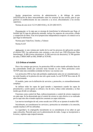 RRReeedddeeesss dddeee cccooommmuuunnniiicccaaaccciiióóónnn
16
Sesión: proporciona servicios de administración y de diálogo de sesión
(sincronización de datos intercambiados entre los usuarios de una sesión), para lo que
gestiona el establecimiento de una conexión a su nivel, ofreciéndoselo a los niveles
superiores.
Normas de este nivel: X.215 (ISO 8326) y X.225 (ISO 8327)
Presentación: es la capa que se encarga de transformar la información que llega, al
formato que la capa de aplicación entiende, incluye los aspectos de conversión, cifrado
y compresión de datos. Este nivel proporciona independencia respecto a la sintaxis en la
que llega la información.
Normas para VideoText, Telefax y Teletext
Norma X.225
Aplicación: es una ventana por medio de la cual los procesos de aplicación acceden
al entorno OSI. Las aplicaciones más comunes a este nivel son: EDI (Electronic Data
Interchange), X.400 (correo electrónico), X.500 (servicio de directorio), X.700 (gestión
de redes, CMIS/CMIP en OSI, SNMP en TCP/IP).
2.2.Críticas al modelo
Pese a las ventajas que provee, los protocolos OSI no están siendo utilizados fuera de
las comunidades donde por convenio tiene forzado su uso. Otros protocolos como
TCP/IP están más extendidos (estándar de facto). Las razones son:
Los protocolos OSI no han sido probados ampliamente antes de ser estandarizados y
no están basados en la práctica de una red a gran escala. La red TCP/IP lleva más de 30
años funcionando.
El modelo, junto con la definición de servicios y protocolos, es extraordinariamente
complejo.
Se definen todas las capas de igual tamaño e importancia cuando las capas de
presentación y sesión apenas se utilizan y las de red y enlace están saturadas y se han
tenido que dividir en subcapas.
Funciones como control de flujo, redireccionamiento y control de errores reaparecen
en cada capa. Se ha demostrado que el control de errores es más efectivo si es realizado
por la capa más alta evitando repetición constante en capas inferiores.
Las nuevas tecnologías de red, como sucede con ATM, no se ajustan al modelo OSI.
Inicialmente, no consideraron los servicios y protocolos no orientados a la conexión,
cuando muchas LAN los utilizaban.
La seguridad y la criptografía inicialmente no se consideraron al no saber en qué
capa colocarlas. Parecido pasó con la administración de redes. Luego se incorporaron a
la sexta y séptima capa respectivamente.
 