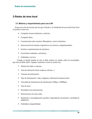 RRReeedddeeesss dddeee cccooommmuuunnniiicccaaaccciiióóónnn
18
3.Redes de área local
3.1.Motivos y requerimientos para una LAN
Existe una serie de razones por las que el diseño y la instalación de una red de área local
se justifica, como son:
! Compartir recursos hardware y software.
! Compartir datos.
! Comunicación entre usuarios: Mensajería y correo electrónico.
! Interconexión de sistemas corporativos con técnicos y departamentales.
! Gestión y mantenimiento de red únicos.
! Crecimiento ordenado y armonioso.
! Fiabilidad y servicio.
Cuando se decide instalar un red, se debe realizar un estudio sobre las necesidades
que esta red debe cubrir. Algunas cuestiones a tener en cuenta son:
! Número de nodos a conectar.
! Área de utilización (local, empresa, oficinas...).
! Volumen de información.
! Tipo de información ( vídeo, imágenes, información transaccional)
! Velocidad de transferencia de información (1Mbps a 100Mbps).
! Tasa de error.
! Prioridad en las transmisiones.
! Interconexión con otras redes
! Instalación y reconfiguración sencillas. Capacidad de crecimiento y facilidad de
adaptación.
! Fiabilidad y disponibilidad.
 