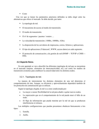 RRReeedddeeesss dddeee ááárrreeeaaa lllooocccaaalll
19
! Costo
Una vez que se tienen los parámetros anteriores definidos se debe elegir entre las
alternativas que ofrece el mercado. Se debe decidir, por tanto:
! La topología de red.
! El mecanismo de acceso al medio de transmisión.
! El medio de transmisión.
! El nº de segmentos / puentes / routers ....
! La velocidad de transmisión ( 10Mbs, 100Mbs, 1Gbs).
! La disposición de los servidores de impresoras, correo, ficheros y aplicaciones.
! El tipo de aplicaciones (Videoconf., WWW, acceso datos) en cada segmento.
! El protocolo de comunicación y de gestión de red (SNMP -- TCP/IP o CMIS --
OSI).
3.2.Soporte físico.
En este apartado se van a describir las diferentes topologías de red que se encuentran
en el mercado (tarjetas, elementos de interconectividad, etc.) así como los medios de
transmisión existentes para establecer la conectividad entre los distintos nodos.
3.2.1. Topologías de red.
La manera de interconectar los distintos elementos de una red determina el
comportamiento de ésta. Aunque, su eficiencia y aprovechamiento dependerá también de
los protocolos de comunicación que se utilicen.
Según la topología elegida, la red va a estar condicionada por:
• La mayor o menor flexibilidad de la red para añadir o quitar nuevos nodos.
• La repercusión que en el comportamiento de la red pueda tener el fallo de un
nodo.
• El flujo de información que pueda transitar por la red sin que se produzcan
interferencias ni retrasos.
Las múltiples configuraciones que puedan presentarse obedecen básicamente a tres
tipos:
1. Estrella.
2. Anillo.
 