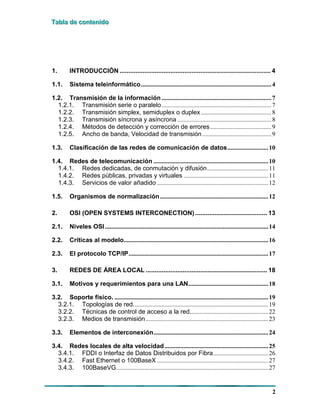 TTTaaabbblllaaa dddeee cccooonnnttteeennniiidddooo
2
1. INTRODUCCIÓN ...................................................................................... 4
1.1. Sistema teleinformático...................................................................................4
1.2. Transmisión de la información......................................................................7
1.2.1. Transmisión serie o paralelo......................................................................7
1.2.2. Transmisión simplex, semiduplex o duplex.............................................8
1.2.3. Transmisión síncrona y asíncrona ............................................................8
1.2.4. Métodos de detección y corrección de errores.......................................9
1.2.5. Ancho de banda, Velocidad de transmisión............................................9
1.3. Clasificación de las redes de comunicación de datos..........................10
1.4. Redes de telecomunicación .........................................................................10
1.4.1. Redes dedicadas, de conmutación y difusión.......................................11
1.4.2. Redes públicas, privadas y virtuales ......................................................11
1.4.3. Servicios de valor añadido .......................................................................12
1.5. Organismos de normalización.....................................................................12
2. OSI (OPEN SYSTEMS INTERCONECTION) ......................................... 13
2.1. Niveles OSI ........................................................................................................14
2.2. Críticas al modelo............................................................................................16
2.3. El protocolo TCP/IP.........................................................................................17
3. REDES DE ÁREA LOCAL ..................................................................... 18
3.1. Motivos y requerimientos para una LAN...................................................18
3.2. Soporte físico. ..................................................................................................19
3.2.1. Topologías de red......................................................................................19
3.2.2. Técnicas de control de acceso a la red..................................................22
3.2.3. Medios de transmisión..............................................................................23
3.3. Elementos de interconexión.........................................................................24
3.4. Redes locales de alta velocidad..................................................................25
3.4.1. FDDI o Interfaz de Datos Distribuidos por Fibra...................................26
3.4.2. Fast Ethernet o 100BaseX .......................................................................27
3.4.3. 100BaseVG.................................................................................................27
 
