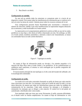 RRReeedddeeesss dddeee cccooommmuuunnniiicccaaaccciiióóónnn
20
3. Bus (lineal o en árbol).
CCoonnffiigguurraacciióónn eenn eessttrreellllaa..
En una red en estrella todas las estaciones se comunican entre sí a través de un
dispositivo central. Éste asume todas las transferencias de información que se realicen en la
red, así como las tareas de control. Además posee todos los recursos comunes de la red.
Esta configuración presenta buena flexibilidad para incrementar o disminuir el
número de estaciones, debido a que estas modificaciones no representan ninguna alteración
de su estructura y están localizadas en el nodo central.
La repercusión en el comportamiento global de la red de un fallo en uno de los nodos
periféricos es muy baja y sólo afecta al tráfico relacionado con éste. Sin embargo, un fallo
en el nodo central, resultaría catastrófico y afectaría a toda la red. Generalmente, se tienen
un conmutador hacia un nodo central alternativo.
HUB
Figura 9. Topología en estrella.
En cuanto al flujo de información puede ser elevado y los retardos pequeños si la
mayoría del flujo fluye entre el nodo central y los periféricos. Si las comunicaciones se
establecen entre estaciones, el sistema se vería restringido por la posible congestión del
dispositivo central.
El inconveniente principal de esta topología es el alto coste del trazado del cableado y de
la tecnología del conmutador.
CCoonnffiigguurraacciióónn eenn aanniilllloo..
Los nodos de la red están conectados formando un anillo de forma que cada estación
tiene conexiones con otras dos. Los mensajes viajan por el anillo de nodo en nodo y en una
única dirección, de manera que todas las informaciones pasan por todos los módulos de
comunicación de las estaciones. Cada nodo reconoce los mensajes a él dirigidos y
retransmite los mensajes que se dirigen a otra estación. El control de la red puede ser
centralizado o distribuido entre varios nodos.
Esta topología, dado que tiene que cerrar físicamente el anillo, presenta dificultades
en el diseño como en futuras ampliaciones. En cuanto al flujo de información se verá
 