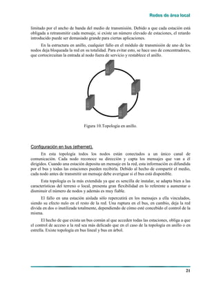 RRReeedddeeesss dddeee ááárrreeeaaa lllooocccaaalll
21
limitado por el ancho de banda del medio de transmisión. Debido a que cada estación está
obligada a retransmitir cada mensaje, si existe un número elevado de estaciones, el retardo
introducido puede ser demasiado grande para ciertas aplicaciones.
En la estructura en anillo, cualquier fallo en el módulo de transmisión de uno de los
nodos deja bloqueada la red en su totalidad. Para evitar esto, se hace uso de concentradores,
que cortocircuitan la entrada al nodo fuera de servicio y restablece el anillo.
Figura 10.Topología en anillo.
CCoonnffiigguurraacciióónn eenn bbuuss ((eetthheerrnneett))..
En esta topología todos los nodos están conectados a un único canal de
comunicación. Cada nodo reconoce su dirección y capta los mensajes que van a él
dirigidos. Cuando una estación deposita un mensaje en la red, esta información es difundida
por el bus y todas las estaciones pueden recibirla. Debido al hecho de compartir el medio,
cada nodo antes de transmitir un mensaje debe averiguar si el bus está disponible.
Esta topología es la más extendida ya que es sencilla de instalar, se adapta bien a las
características del terreno o local, presenta gran flexibilidad en lo referente a aumentar o
disminuir el número de nodos y además es muy fiable.
El fallo en una estación aislada sólo repercutirá en los mensajes a ella vinculados,
siendo su efecto nulo en el resto de la red. Una ruptura en el bus, en cambio, deja la red
divida en dos o inutilizada totalmente, dependiendo de cómo esté concebido el control de la
misma.
El hecho de que exista un bus común al que acceden todas las estaciones, obliga a que
el control de acceso a la red sea más delicado que en el caso de la topología en anillo o en
estrella. Existe topología en bus lineal y bus en árbol.
 