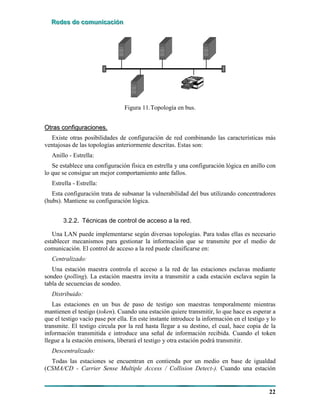 RRReeedddeeesss dddeee cccooommmuuunnniiicccaaaccciiióóónnn
22
Figura 11.Topología en bus.
OOttrraass ccoonnffiigguurraacciioonneess..
Existe otras posibilidades de configuración de red combinando las características más
ventajosas de las topologías anteriormente descritas. Estas son:
Anillo - Estrella:
Se establece una configuración física en estrella y una configuración lógica en anillo con
lo que se consigue un mejor comportamiento ante fallos.
Estrella - Estrella:
Esta configuración trata de subsanar la vulnerabilidad del bus utilizando concentradores
(hubs). Mantiene su configuración lógica.
3.2.2. Técnicas de control de acceso a la red.
Una LAN puede implementarse según diversas topologías. Para todas ellas es necesario
establecer mecanismos para gestionar la información que se transmite por el medio de
comunicación. El control de acceso a la red puede clasificarse en:
Centralizado:
Una estación maestra controla el acceso a la red de las estaciones esclavas mediante
sondeo (polling). La estación maestra invita a transmitir a cada estación esclava según la
tabla de secuencias de sondeo.
Distribuido:
Las estaciones en un bus de paso de testigo son maestras temporalmente mientras
mantienen el testigo (token). Cuando una estación quiere transmitir, lo que hace es esperar a
que el testigo vacío pase por ella. En este instante introduce la información en el testigo y lo
transmite. El testigo circula por la red hasta llegar a su destino, el cual, hace copia de la
información transmitida e introduce una señal de información recibida. Cuando el token
llegue a la estación emisora, liberará el testigo y otra estación podrá transmitir.
Descentralizado:
Todas las estaciones se encuentran en contienda por un medio en base de igualdad
(CSMA/CD - Carrier Sense Multiple Access / Collision Detect-). Cuando una estación
 