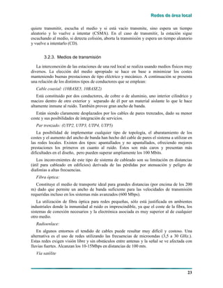 RRReeedddeeesss dddeee ááárrreeeaaa lllooocccaaalll
23
quiere transmitir, escucha el medio y si está vacío transmite, sino espera un tiempo
aleatorio y lo vuelve a intentar (CSMA). En el caso de transmitir, la estación sigue
escuchando al medio, si detecta colisión, aborta la transmisión y espera un tiempo aleatorio
y vuelve a intentarlo (CD).
3.2.3. Medios de transmisión
La interconexión de las estaciones de una red local se realiza usando medios físicos muy
diversos. La elección del medio apropiado se hace en base a minimizar los costes
manteniendo buenas prestaciones de tipo eléctrico y mecánico. A continuación se presenta
una relación de los distintos tipos de conductores que se emplean:
Cable coaxial: (10BASE5, 10BASE2)
Está constituido por dos conductores, de cobre o de aluminio, uno interior cilíndrico y
macizo dentro de otro exterior y separado de él por un material aislante lo que le hace
altamente inmune al ruido. También provee gran ancho de banda.
Están siendo claramente desplazados por los cables de pares trenzados, dado su menor
coste y sus posibilidades de integración de servicios.
Par trenzado: (UTP2, UTP3, UTP4, UTP5)
La posibilidad de implementar cualquier tipo de topología, el abaratamiento de los
costes y el aumento del ancho de banda han hecho del cable de pares el sistema a utilizar en
las redes locales. Existen dos tipos: apantallados y no apantallados, ofreciendo mejores
prestaciones los primeros en cuanto al ruido. Éstos son más caros y presentan más
dificultades en el diseño, pero pueden superar ampliamente los 100 Mbits.
Los inconvenientes de este tipo de sistema de cableado son su limitación en distancias
(útil para cableado en edificios) derivada de las pérdidas por atenuación y peligro de
diafonías a altas frecuencias.
Fibra óptica:
Constituye el medio de transporte ideal para grandes distancias (por encima de los 200
m) dado que permite un ancho de banda suficiente para las velocidades de transmisión
requeridas incluso en los sistemas más avanzados (600 Mbps).
La utilización de fibra óptica para redes pequeñas, sólo está justificada en ambientes
industriales donde la inmunidad al ruido es imprescindible, ya que el coste de la fibra, los
sistemas de conexión necesarios y la electrónica asociada es muy superior al de cualquier
otro medio.
Radioenlace:
En algunos entornos el tendido de cables puede resultar muy difícil y costoso. Una
alternativa es el uso de redes utilizando las frecuencias de microondas (3,5 a 30 GHz.).
Estas redes exigen visión libre y sin obstáculos entre antenas y la señal se ve afectada con
lluvias fuertes. Alcanzan los 10-15Mbps en distancias de 100 mts.
Vía satélite
 