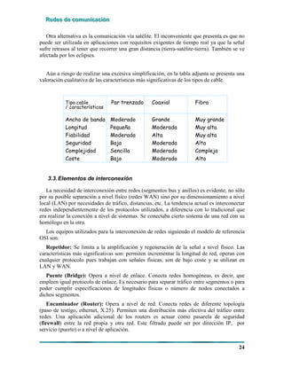 RRReeedddeeesss dddeee cccooommmuuunnniiicccaaaccciiióóónnn
24
Otra alternativa es la comunicación vía satélite. El inconveniente que presenta es que no
puede ser utilizada en aplicaciones con requisitos exigentes de tiempo real ya que la señal
sufre retrasos al tener que recorrer una gran distancia (tierra-satélite-tierra). También se ve
afectada por los eclipses.
Aún a riesgo de realizar una excesiva simplificación, en la tabla adjunta se presenta una
valoración cualitativa de las características más significativas de los tipos de cable.
Tipo cable Par trenzado Coaxial Fibra
/ características
Ancho de banda Moderado Grande Muy grande
Longitud Pequeña Moderada Muy alta
Fiabilidad Moderada Alta Muy alta
Seguridad Baja Moderada Alta
Complejidad Sencilla Moderada Compleja
Coste Bajo Moderado Alto
3.3.Elementos de interconexión
La necesidad de interconexión entre redes (segmentos bus y anillos) es evidente, no sólo
por su posible separación a nivel físico (redes WAN) sino por su dimensionamiento a nivel
local (LAN) por necesidades de tráfico, distancias, etc. La tendencia actual es interconectar
redes independientemente de los protocolos utilizados, a diferencia con lo tradicional que
era realizar la conexión a nivel de sistemas. Se conectaba cierto sistema de una red con su
homólogo en la otra.
Los equipos utilizados para la interconexión de redes siguiendo el modelo de referencia
OSI son:
Repetidor: Se limita a la amplificación y regeneración de la señal a nivel físico. Las
características más significativas son: permiten incrementar la longitud de red, operan con
cualquier protocolo pues trabajan con señales físicas, son de bajo coste y se utilizan en
LAN y WAN.
Puente (Bridge): Opera a nivel de enlace. Conecta redes homogéneas, es decir, que
empleen igual protocolo de enlace. Es necesario para separar tráfico entre segmentos o para
poder cumplir especificaciones de longitudes físicas o número de nodos conectados a
dichos segmentos.
Encaminador (Router): Opera a nivel de red. Conecta redes de diferente topología
(paso de testigo, ethernet, X.25). Permiten una distribución más efectiva del tráfico entre
redes. Una aplicación adicional de los routers es actuar como pasarela de seguridad
(firewall) entre la red propia y otra red. Este filtrado puede ser por dirección IP, por
servicio (puerto) o a nivel de aplicación.
 