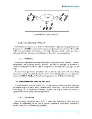 RRReeedddeeesss dddeee ááárrreeeaaa lllooocccaaalll
27
FDDIFDDI
Figura 14.FDDI como red dorsal.
3.4.2. Fast Ethernet o 100BaseX
Fast Ethernet es una evolución de la red ethernet de 10 Mbps que consigue la velocidad
de transmisión a 100 Mbps incorporando un esquema de señalización similar al de las redes
FDDI. Son compatibles totalmente con las redes Ethernet actuales dado que siguen
utilizando el mismo sistema de control de acceso al medio y los mismos cables.
3.4.3. 100BaseVG
Es una nueva topología que reemplaza la técnica de acceso al medio CSMA/CD por otra
denominada DPP (Demand Priority Protocol). Su objetivo principal es mantener la
compatibilidad con los cableados UTP de categoría 3, al mismo tiempo, que logra los 100
Mbps.
Modificaciones posteriores permitieron el uso de esta red como Fast Token Ring,
manteniendo cierta compatibilidad con las redes Token Ring por lo que se le denomina
actualmente 100VG-AnyLAN. Permite una longitud máxima de 200 mts a 100 Mbps.
3.5.Interconexión de redes de área local
El crecimiento de redes de área local ha llevado a la necesidad desarrollar soluciones
que aporten mayor ancho de banda y flexibilidad a los usuarios. Entre ellas se encuentra
Frame Relay y ATM. La primera disponible y utilizada por un gran número de usuarios, la
segunda en desarrollo y empezando a implantarse.
3.5.1. Frame Relay
Es un estándar propuesto por el CCITT, usado para interconectar redes con gran
variedad de velocidades (de 64 Kbps a 2Mbps), métodos de transmisión, protocolos y
medios. Es un servicio orientado a la conexión.
 