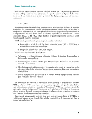 RRReeedddeeesss dddeee cccooommmuuunnniiicccaaaccciiióóónnn
28
Este servicio ofrece ventajas sobre los servicios basados en X.25 pues se apoya en una
red más fiable y terminales más eficientes a los que les transfiere algunas de las tareas
como son la de corrección de errores y control de flujo, consiguiendo así un mayor
rendimiento.
3.5.2. ATM
Es una tecnología de transmisión y conmutación de la información en forma de paquetes
de longitud fija, denominados células, que proporcionan un soporte muy flexible para el
transporte de la información. La fibra óptica constituye otro apoyo tecnológico necesario en
la implantación de estas redes dada su enorme capacidad de transmisión. Alcanza
velocidades de 2, 34, 155 y 622 Mbps. También se puede implementar utilizando UTP5
pero alcanzando menores distancias.
ATM constituye una tecnología de integración en dos vertientes:
# Integración a nivel de red. No habrá distinción entre LAN y WAN (no se
requerirán puentes ni encaminadores).
# Integración de servicios: datos, voz, imagen.
Los aspectos más relevantes de ATM son:
# Se basa en el envío continuo de células de 53 bytes de longitud, lo que reduce la
lógica en los conmutadores.
# Permite emplear un único interfaz para diferentes tipos de usuarios con diferentes
necesidades de servicio.
# Método de comunicación orientado a la conexión, sin control de errores intermedio
ni recuperación de los mismos. Control extremo a extremo. Diseñada para redes de
alta fiabilidad.
# Utiliza multiplexación por división en el tiempo. Permite agrupar canales virtuales
para configurar trayectos virtuales.
La terminación del estándar, la adecuación de los costes y la disponibilidad de redes
ATM de cobertura WAN hace prever una evolución progresiva en la que las redes de área
local utilizarán concentradores conectados a “Backplanes” ATM que permitan coexistir las
tecnologías actuales (token ring 4/16, ethernet a 10 e incluso a 100Mbps) al tiempo que
ofrecen un ancho de banda completo a cada puerto del concentrador y realizan la conexión
entre redes sin ningún elemento de interconexión.
Las redes de alta velocidad tenderán lenta pero progresivamente hacia la RDSI-BA, la
cual formará la estructura y filosofía básica de las redes públicas de comunicación. Esta se
basa en la tecnología ATM.
 
