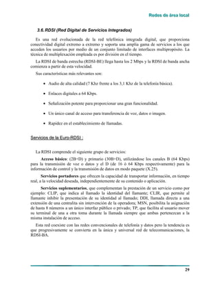 RRReeedddeeesss dddeee ááárrreeeaaa lllooocccaaalll
29
3.6.RDSI (Red Digital de Servicios Integrados)
Es una red evolucionada de la red telefónica integrada digital, que proporciona
conectividad digital extremo a extremo y soporta una amplia gama de servicios a los que
acceden los usuarios por medio de un conjunto limitado de interfaces multipropósito. La
técnica de multiplexación empleada es por división en el tiempo.
La RDSI de banda estrecha (RDSI-BE) llega hasta los 2 Mbps y la RDSI de banda ancha
comienza a partir de esta velocidad.
Sus características más relevantes son:
• Audio de alta calidad (7 Khz frente a los 3,1 Khz de la telefonía básica).
• Enlaces digitales a 64 Kbps.
• Señalización potente para proporcionar una gran funcionalidad.
• Un único canal de acceso para transferencia de voz, datos o imagen.
• Rapidez en el establecimiento de llamadas.
SSeerrvviicciiooss ddee llaa EEuurroo--RRDDSSII ::
La RDSI comprende el siguiente grupo de servicios:
Acceso básico: (2B+D) y primario (30B+D), utilizándose los canales B (64 Kbps)
para la transmisión de voz o datos y el D (de 16 ó 64 Kbps respectivamente) para la
información de control y la transmisión de datos en modo paquete (X.25).
Servicios portadores que ofrecen la capacidad de transportar información, en tiempo
real, a la velocidad deseada, independientemente de su contenido o aplicación.
Servicios suplementarios, que complementan la prestación de un servicio como por
ejemplo: CLIP, que indica al llamado la identidad del llamante; CLIR, que permite al
llamante inhibir la presentación de su identidad al llamado; DDI, llamada directa a una
extensión de una centralita sin intervención de la operadora; MSN, posibilita la asignación
de hasta 8 números a un único interfaz público o privado; TP, que facilita al usuario mover
su terminal de una a otra toma durante la llamada siempre que ambas pertenezcan a la
misma instalación de acceso.
Esta red coexiste con las redes convencionales de telefonía y datos pero la tendencia es
que progresivamente se convierta en la única y universal red de telecomunicaciones, la
RDSI-BA.
 