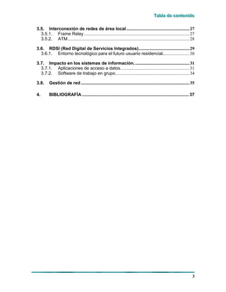 TTTaaabbblllaaa dddeee cccooonnnttteeennniiidddooo
3
3.5. Interconexión de redes de área local.........................................................27
3.5.1. Frame Relay ...............................................................................................27
3.5.2. ATM..............................................................................................................28
3.6. RDSI (Red Digital de Servicios Integrados)..............................................29
3.6.1. Entorno tecnológico para el futuro usuario residencial........................30
3.7. Impacto en los sistemas de información..................................................31
3.7.1. Aplicaciones de acceso a datos..............................................................31
3.7.2. Software de trabajo en grupo...................................................................34
3.8. Gestión de red ..................................................................................................35
4. BIBLIOGRAFÍA ...................................................................................... 37
 