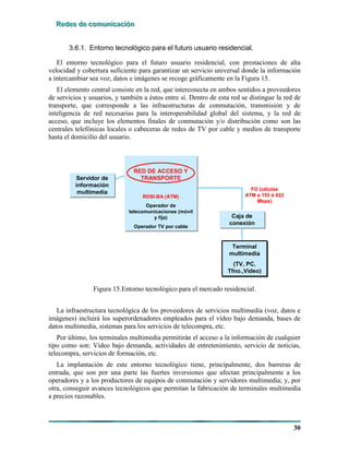 RRReeedddeeesss dddeee cccooommmuuunnniiicccaaaccciiióóónnn
30
3.6.1. Entorno tecnológico para el futuro usuario residencial.
El entorno tecnológico para el futuro usuario residencial, con prestaciones de alta
velocidad y cobertura suficiente para garantizar un servicio universal donde la información
a intercambiar sea voz, datos e imágenes se recoge gráficamente en la Figura 15.
El elemento central consiste en la red, que interconecta en ambos sentidos a proveedores
de servicios y usuarios, y también a éstos entre sí. Dentro de esta red se distingue la red de
transporte, que corresponde a las infraestructuras de conmutación, transmisión y de
inteligencia de red necesarias para la interoperabilidad global del sistema, y la red de
acceso, que incluye los elementos finales de conmutación y/o distribución como son las
centrales telefónicas locales o cabeceras de redes de TV por cable y medios de transporte
hasta el domicilio del usuario.
Caja de
conexión
Caja de
conexión
Terminal
multimedia
(TV, PC,
Tfno.,Vídeo)
Terminal
multimedia
(TV, PC,
Tfno.,Vídeo)
RED DE ACCESO Y
TRANSPORTE
RDSI-BA (ATM)
Operador de
telecomunicaciones (móvil
y fija)
Operador TV por cable
RED DE ACCESO Y
TRANSPORTE
RDSI-BA (ATM)
Operador de
telecomunicaciones (móvil
y fija)
Operador TV por cable
Servidor de
información
multimedia
Servidor de
información
multimedia
FO (células
ATM a 155 ó 622
Mbps)
Caja de
conexión
Caja de
conexión
Terminal
multimedia
(TV, PC,
Tfno.,Vídeo)
Terminal
multimedia
(TV, PC,
Tfno.,Vídeo)
RED DE ACCESO Y
TRANSPORTE
RDSI-BA (ATM)
Operador de
telecomunicaciones (móvil
y fija)
Operador TV por cable
RED DE ACCESO Y
TRANSPORTE
RDSI-BA (ATM)
Operador de
telecomunicaciones (móvil
y fija)
Operador TV por cable
Servidor de
información
multimedia
Servidor de
información
multimedia
FO (células
ATM a 155 ó 622
Mbps)
Figura 15.Entorno tecnológico para el mercado residencial.
La infraestructura tecnológica de los proveedores de servicios multimedia (voz, datos e
imágenes) incluirá los superordenadores empleados para el vídeo bajo demanda, bases de
datos multimedia, sistemas para los servicios de telecompra, etc.
Por último, los terminales multimedia permitirán el acceso a la información de cualquier
tipo como son: Vídeo bajo demanda, actividades de entretenimiento, servicio de noticias,
telecompra, servicios de formación, etc.
La implantación de este entorno tecnológico tiene, principalmente, dos barreras de
entrada, que son por una parte las fuertes inversiones que afectan principalmente a los
operadores y a los productores de equipos de conmutación y servidores multimedia; y, por
otra, conseguir avances tecnológicos que permitan la fabricación de terminales multimedia
a precios razonables.
 