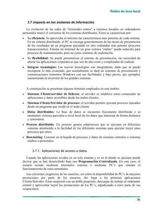 RRReeedddeeesss dddeee ááárrreeeaaa lllooocccaaalll
31
3.7.Impacto en los sistemas de información.
La evolución de las redes de "terminales tontos" a sistemas basados en ordenadores
personales marcó el comienzo de los sistemas distribuidos. Estos se caracterizan por:
• Su eficiencia. Se aprovecha al máximo las características más potentes de cada sistema.
En un sistema distribuido, el PC se encarga generalemente de las tareas de presentación
de los resultados de un programa ejecutado en otro ordenador más potente (procesos
transaccionales). Emular un terminal de un gran sistema "online" queda reducido para
procesos de mantenimiento, pero no como sistemas de explotación.
• Su flexibilidad: Se puede personalizar el entorno de presentación, sin necesidad de
alterar las aplicaciones corporativas que son de alto coste y complicadas de realizar.
• Integrar tecnologías: Las nuevas tecnologías son integradoras, dado que se puede
incorporar lo más avanzado, que normalmente se dará en sistemas de presentación y
comunicaciones (entornos Windows con sus facilidades y bajo precio, por ejemplo),
manteniendo la inversión de los grandes sistemas.
A continuación se presentan algunos términos empleados en este ámbito.
• Sistemas Cliente/servidor de ficheros: el servidor se establece como contenedor de
aplicaciones y datos accesibles desde los nodos clientes.
• Sistemas Cliente/Servidor de procesos: el servidor permite ejecutar procesos lanzados
desde un programa que reside en el nodo cliente.
• Datos distribuidos: La base de datos se encuentra físicamente distribuida o se
mantienen visiones parciales a nivel local de los datos que interesan de forma dinámica
y consistente.
• Proceso distribuido: Un proceso genera subprocesos que se ejecutan en diferentes
sistemas atendiendo a la facilidad de los diferentes sistemas para ejecutar mejor unos
procesos que otros.
• Downsizing: Consiste en la bajada de procesos y datos de sistemas centrales a sistemas
medios o personales.
3.7.1. Aplicaciones de acceso a datos.
Cuando las aplicaciones residen en un solo sistema y es en él donde se ejecutan puede
decirse que se han desarrollado bajo una Programación Centralizada. En este caso, el
usuario accede mediante terminales remotas o mediante PC’s que emulan el
funcionamiento de estas terminales.
Las crecientes exigencias de los usuarios, así como la disponibilidad de PC’s de mayores
prestaciones por parte de los usuarios, dio lugar a las primeras aplicaciones
Cliente/Servidor. Éstas surgieron con un doble propósito, descargar de trabajo al ordenador
central y aprovechar mejor las prestaciones de los PC’s, adjudicando a éstos parte de sus
ocupaciones.
 
