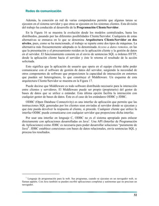 RRReeedddeeesss dddeee cccooommmuuunnniiicccaaaccciiióóónnn
32
Además, la conexión en red de varias computadoras permite que algunas tareas se
ejecuten en el sistema servidor y que otras se ejecuten en los sistemas clientes. Esta división
del trabajo ha conducido al desarrollo de la Programación Cliente/Servidor.
En la Figura 16 se muestra la evolución desde los modelos centralizados, hasta los
distribuidos, pasando por las diferentes posibilidades Cliente/Servidor. Cualquiera de estas
alternativas se enmarca en lo que se denomina Arquitectura Cliente/Servidor en dos
niveles, pues, como se ha mencionado, el trabajo se reparte entre dos tipos de máquinas. La
alternativa más frecuentemente adoptada es la denominada Acceso a datos remotos, en las
que la presentación y el procesamiento residen en la aplicación cliente y la gestión de datos
en el servidor. El funcionamiento consiste en el envío de sentencias SQL u órdenes HTTP,
desde la aplicación cliente hacia el servidor y éste le retorna el resultado de la acción
solicitada.
Esto significa que la aplicación de usuario que opera en el equipo cliente debe poder
comunicarse con el software de gestión de datos del servidor, surgiendo la necesidad de
otros componentes de software que proporcionen la capacidad de interacción en entornos
que pueden ser heterogéneos, lo que constituye el Middleware. Un esquema de esta
arquitectura Cliente/Servidor se muestra en la Figura 17.
Puede decirse que Middleware es todo software distribuido necesario para la interacción
entre clientes y servidores. El Middleware puede ser propio (propietario) del gestor de
bases de datos que se utilice o estándar. Esta última opción facilita la interacción con
cualquier gestor de bases de datos. Éste es el caso de los estándares ODBC y JDBC.
ODBC (Open Database Connectivity) es una interfaz de aplicación que permite que las
instrucciones SQL generadas por los clientes sean enviadas al servidor donde se ejecutan y
que éste pueda devolver la respuesta al cliente, si procede. Cualquier cliente que utilice la
interfaz ODBC puede comunicarse con cualquier servidor que proporcione dicha interfaz.
Por usar una interfaz en lenguaje C, ODBC no es el sistema apropiado para enlazar
directamente con aplicaciones desarrolladas en Java1
. Una API (Interfaz de Programación
de Aplicaciones) como JDBC es necesaria para poder desarrollar soluciones “puramente de
Java”. JDBC establece conexiones con bases de datos relacionales, envía sentencias SQL y
procesa los resultados.
1
Lenguaje de programación para la web. Sus programas, cuando se ejecutan en un navegador web, se
llaman applets. Con Java también se pueden escribir aplicaciones completas y autónomas que no precisan un
navegador.
 