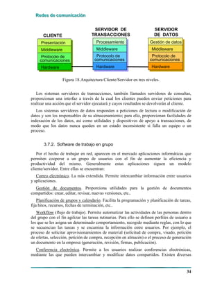 RRReeedddeeesss dddeee cccooommmuuunnniiicccaaaccciiióóónnn
34
Presentación
Middleware
Protocolo de
comunicaciones
Hardware
Procesamiento
Middleware
Hardware
CLIENTE
SERVIDOR DE
TRANSACCIONES
Protocolo de
comunicaciones
Gestión de datos
Middleware
Hardware
SERVIDOR
DE DATOS
Protocolo de
comunicaciones
Figura 18.Arquitectura Cliente/Servidor en tres niveles.
Los sistemas servidores de transacciones, también llamados servidores de consultas,
proporcionan una interfaz a través de la cual los clientes pueden enviar peticiones para
realizar una acción que el servidor ejecutará y cuyos resultados se devolverán al cliente.
Los sistemas servidores de datos responden a peticiones de lectura o modificación de
datos y son los responsables de su almacenamiento; para ello, proporcionan facilidades de
indexación de los datos, así como utilidades y dispositivos de apoyo a transacciones, de
modo que los datos nunca queden en un estado inconsistente si falla un equipo o un
proceso.
3.7.2. Software de trabajo en grupo
Por el hecho de trabajar en red, aparecen en el mercado aplicaciones informáticas que
permiten cooperar a un grupo de usuarios con el fin de aumentar la eficiencia y
productividad del mismo. Generalmente estas aplicaciones siguen un modelo
cliente/servidor. Entre ellas se encuentran:
Correo electrónico. La más extendida. Permite intercambiar información entre usuarios
y aplicaciones.
Gestión de documentos. Proporciona utilidades para la gestión de documentos
compartidos: crear, editar, revisar, nuevas versiones, etc..
Planificación de grupos y calendario. Facilita la programación y planificación de tareas,
fija hitos, recursos, fechas de terminación, etc..
Workflow (flujo de trabajo). Permite automatizar las actividades de las personas dentro
del grupo con el fin agilizar las tareas rutinarias. Para ello se definen perfiles de usuario a
los que se les asigna un determinado comportamiento, recogido mediante reglas, con lo que
se secuencian las tareas y se encamina la información entre usuarios. Por ejemplo, el
proceso de solicitar aprovisionamientos de material (solicitud de compra, visado, petición
de ofertas, selección, petición de compra, recepción en almacén) o el proceso de generación
un documento en la empresa (generación, revisión, firmas, publicación).
Conferencia electrónica. Permite a los usuarios realizar conferencias electrónicas,
mediante las que pueden intercambiar y modificar datos compartidos. Existen diversas
 