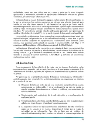 RRReeedddeeesss dddeee ááárrreeeaaa lllooocccaaalll
35
modalidades, como son: usar vídeo para ver a otros y para que le vean, compartir
aplicaciones y documentos, colaborar en aplicaciones compartidas, utilizar una pizarra
compartida, enviar mensajes o hablar con otros.
En la actualidad se pueden distinguir los equipos exclusivamente de videoconferencia en
la que se encuentran los equipos compactos que ofrecen una solución integrada para
instalar en una sala (tienen aspecto de televisores) o los equipos que hacen uso de
ordenadores personales a los que se les incorpora hardware específico para tratamiento del
sonido y vídeo, con lo que se consigue un sistema con buenas prestaciones y con un precio
más bajo. Por supuesto que también están los ordenadores personales cuyo procesado de
sonido y vídeo lo hace la propia CPU, por lo que la potencia de ésta condiciona la calidad.
Los principales problemas que tienen estas aplicaciones son el gran ancho de banda que
requiere la imagen y el problema de la sincronización del audio y el vídeo. Por lo que la
calidad de éstas va a depender del equipo utilizado y del ancho de banda de la red. Como
mínimo, para garantizar cierta calidad, se requiere 1 conexión RDSI a 128 Kbps o 10
conexiones ATM simultáneas a 30 fps (frames per second) de 640x480 píxel.
NetMeeting de Microsoft se ha convertido en un estándar de facto, pues soporta todos
los servicios descritos, es gratuito y además cumple con el estándar de conferencias de
audio y vídeo H.323, y el estándar de conferencias de datos T.120. También puede realizar
llamadas a unidades de control multipunto H.323 (MCU) y participar en conferencias
multipunto de audio o vídeo.
3.8.Gestión de red
Como consecuencia de la evolución de las redes y de los sistemas distribuidos, en las
empresas se hace necesario, cada vez más, la existencia de una persona responsable de la
Administración de la Red, ayudada, por supuesto, de herramientas que le permitan realizar
su gestión.
Por gestión de red se entiende el conjunto de tareas de monitorización, información y
control necesarias para operar efectiva y eficientemente una red. Algunos de los objetivos
de la gestión de red son:
# Detección de fallos en nodos de red y su resolución. Generalmente se aislarán
primeramente los nodos caídos y se re-configurará la red para su puesta en
marcha inmediata. Posteriormente se evaluará el problema y se reestablecerá la
red adecuadamente.
# Monitorización del rendimiento de la red, detección y re-configuración de
cuellos de botella.
# Contabilizar el uso del sistema, cantidad de tráfico, de qué tipo, en qué momento
del día, con objeto de saber si la red está bien dimensionada.
# La seguridad. Este es uno de los aspectos más importantes. Se debe controlar el
acceso de los usuarios a los recursos disponibles al tiempo que se respeta la
privacidad en su información. Para ello se hace uso de políticas de
autentificación (usuario y clave) en el acceso a la red, se establecen permisos de
 