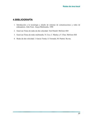 RRReeedddeeesss dddeee ááárrreeeaaa lllooocccaaalll
37
4.BIBLIOGRAFÍA
1. Introducción a la tecnología y diseño de sistemas de comunicaciones y redes de
ordenadores. John Freer. Anaya Multimedia. 1990
2. Guía Lan Times de redes de alta velocidad. Terè Parnell. McGraw-Hill
3. Guía Lan Times de redes multimedia. N. Cox, C. Manley y F. Chea. McGraw-Hill
4. Redes de alta velocidad. J. García Tomás, S. Ferrando, M. Piattini. Ra-ma.
 