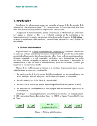 RRReeedddeeesss dddeee cccooommmuuunnniiicccaaaccciiióóónnn
4
1.Introducción
Actualmente las telecomunicaciones y, en particular, el campo de las Tecnologías de la
Información y las Comunicaciones (TIC) constituyen uno de los sectores más atractivos
tanto para las actividades económicas-empresariales como sociales.
La capacidad de almacenamiento, gestión y difusión de la información que conocemos
hoy gracias a Internet se debe a la evolución conjunta de la informática y las
telecomunicaciones. La técnica que conjuga ambas áreas recibe el nombre de Telemática y
se ocupa, principalmente, del tratamiento y transmisión de información a través de redes de
ordenadores.
1.1.Sistema teleinformático
Se puede definir un "Sistema teleinformático o sistema en red" como una combinación
de hardware, software y medios de transmisión con el objetivo de conectar dos o más nodos
permitiendo el intercambio de información entre ellos. Como nodo se considera cualquier
elemento conectado a la red (ordenador, periféricos, etc.), distinguiendo los nodos
servidores (sistemas encargados de procesar y controlar a nivel lógico el intercambio de
información en la red, así como su almacenamiento) de los nodos clientes (sistemas que
hacen uso de los recursos de la red).
Algunos de los problemas que se plantean en la puesta en funcionamiento de un sistema
teleinformático se enumeran a continuación:
! La transformación de la información digital proporcionada por los ordenadores en una
señal, analógica o digital, adecuada a los circuitos utilizados en la transmisión.
! La utilización óptima de las líneas de comunicación.
! La reducción de errores que puedan producirse por interferencias o pérdida de señal.
! La interconexión e interoperabilidad entre equipos para la transmisión y procesado de
la información.
En la Figura 1, se muestra gráficamente un sistema teleinformático con carácter general.
El ETD representa al Equipo Terminal de Datos y el ETCD, al Equipo Terminal de Circuito
de Datos.
ETDETDETD ETCDETCDETCD ETDETDETDETCDETCDETCD
Red de
telecomunicación
Figura 1. Sistema teleinformático.
 